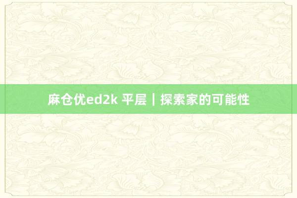 麻仓优ed2k 平层|探索家的可能性