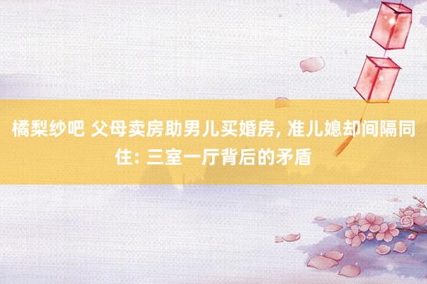 橘梨纱吧 父母卖房助男儿买婚房， 准儿媳却间隔同住: 三室一厅背后的矛盾