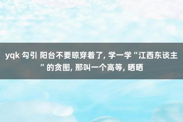 yqk 勾引 阳台不要晾穿着了， 学一学“江西东谈主”的贪图， 那叫一个高等， 晒晒