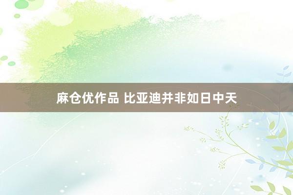 麻仓优作品 比亚迪并非如日中天
