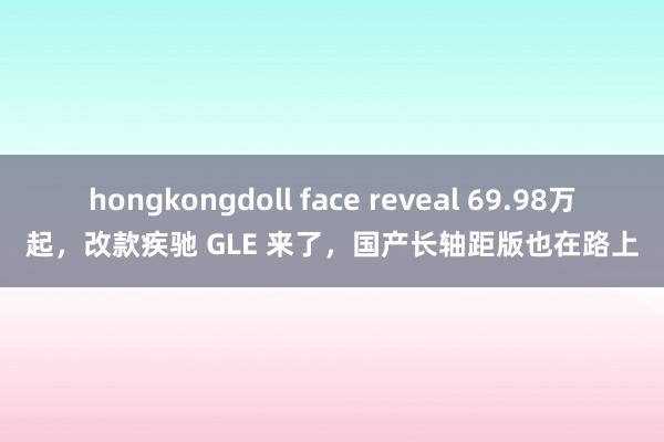 hongkongdoll face reveal 69.98万起，改款疾驰 GLE 来了，国产长轴距版也在路上