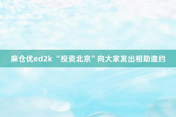 麻仓优ed2k “投资北京”向大家发出相助邀约