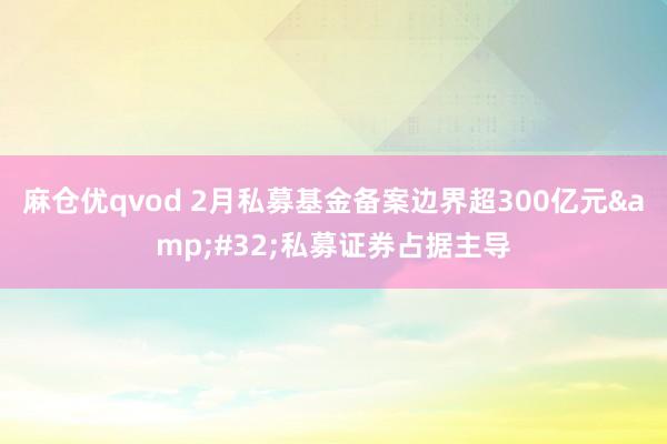 麻仓优qvod 2月私募基金备案边界超300亿元&#32;私募证券占据主导