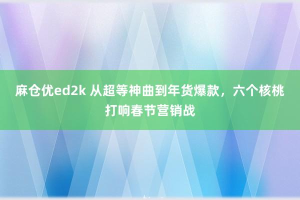 麻仓优ed2k 从超等神曲到年货爆款，六个核桃打响春节营销战