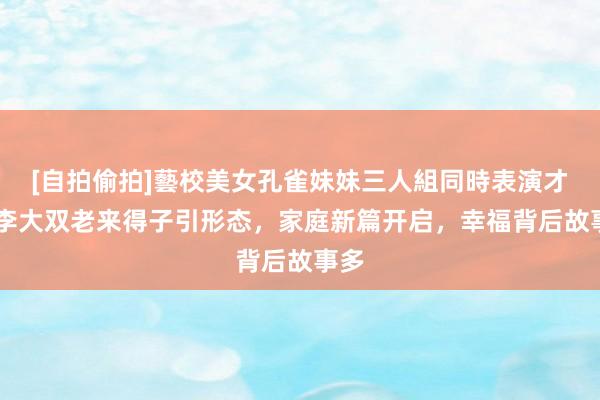 [自拍偷拍]藝校美女孔雀妹妹三人組同時表演才藝 李大双老来得子引形态，家庭新篇开启，幸福背后故事多