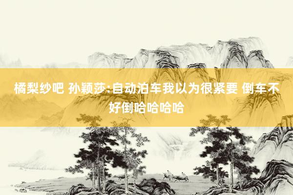 橘梨纱吧 孙颖莎:自动泊车我以为很紧要 倒车不好倒哈哈哈哈