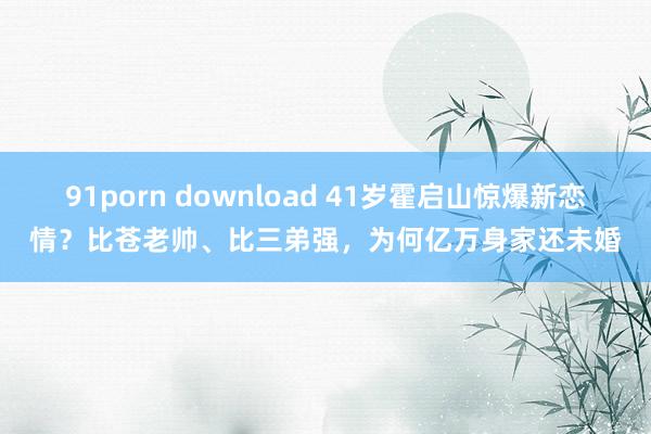 91porn download 41岁霍启山惊爆新恋情？比苍老帅、比三弟强，为何亿万身家还未婚