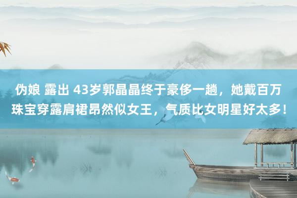 伪娘 露出 43岁郭晶晶终于豪侈一趟，她戴百万珠宝穿露肩裙昂然似女王，气质比女明星好太多！
