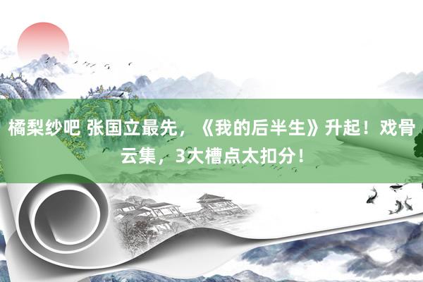橘梨纱吧 张国立最先，《我的后半生》升起！戏骨云集，3大槽点太扣分！