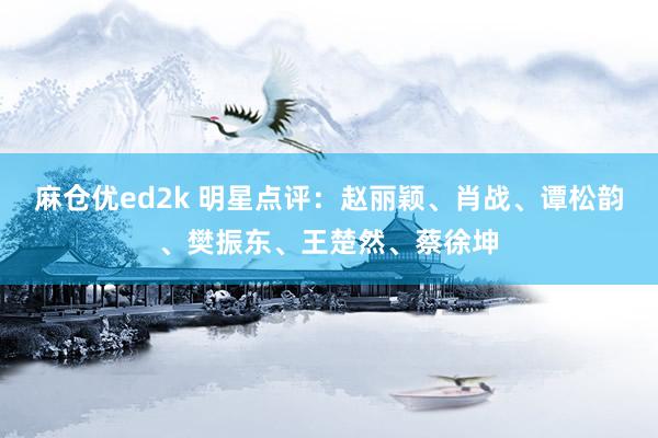 麻仓优ed2k 明星点评：赵丽颖、肖战、谭松韵、樊振东、王楚然、蔡徐坤
