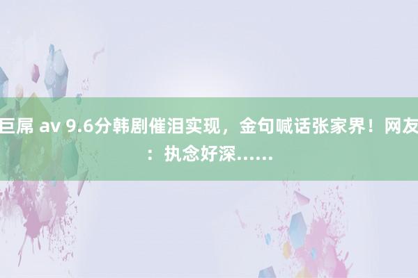巨屌 av 9.6分韩剧催泪实现，金句喊话张家界！网友：执念好深......