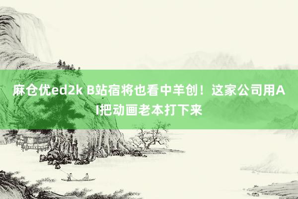 麻仓优ed2k B站宿将也看中羊创！这家公司用AI把动画老本打下来