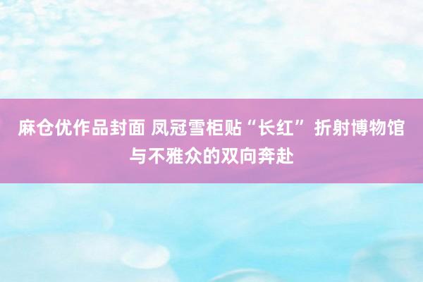 麻仓优作品封面 凤冠雪柜贴“长红” 折射博物馆与不雅众的双向奔赴
