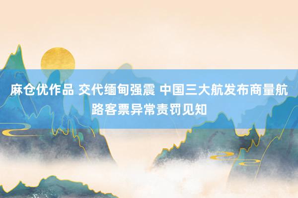 麻仓优作品 交代缅甸强震 中国三大航发布商量航路客票异常责罚见知