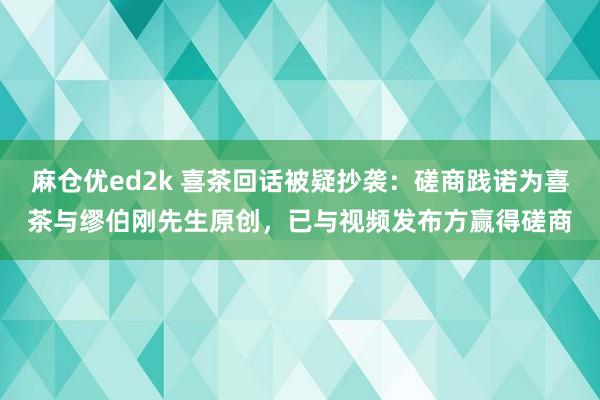 麻仓优ed2k 喜茶回话被疑抄袭：磋商践诺为喜茶与缪伯刚先生原创，已与视频发布方赢得磋商