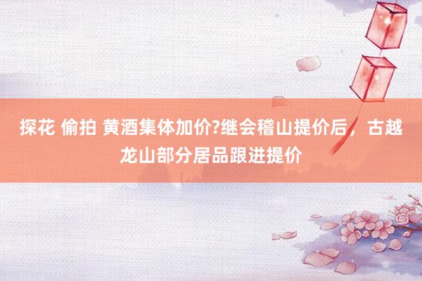 探花 偷拍 黄酒集体加价?继会稽山提价后，古越龙山部分居品跟进提价