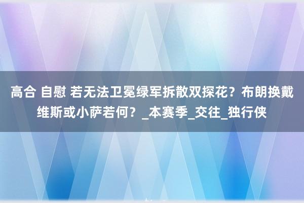 高合 自慰 若无法卫冕绿军拆散双探花？布朗换戴维斯或小萨若何？_本赛季_交往_独行侠