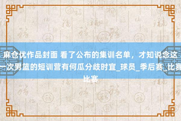 麻仓优作品封面 看了公布的集训名单，才知说念这一次男篮的短训营有何瓜分歧时宜_球员_季后赛_比赛