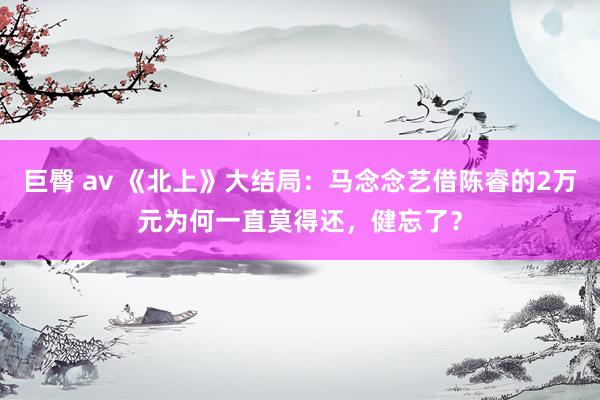 巨臀 av 《北上》大结局：马念念艺借陈睿的2万元为何一直莫得还，健忘了？