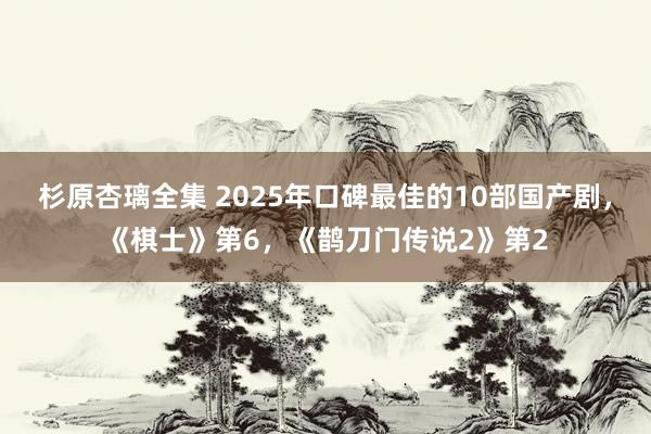 杉原杏璃全集 2025年口碑最佳的10部国产剧，《棋士》第6，《鹊刀门传说2》第2