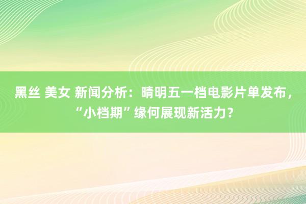 黑丝 美女 新闻分析：晴明五一档电影片单发布，“小档期”缘何展现新活力？