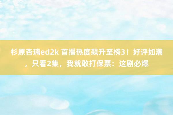 杉原杏璃ed2k 首播热度飙升至榜3！好评如潮，只看2集，我就敢打保票：这剧必爆