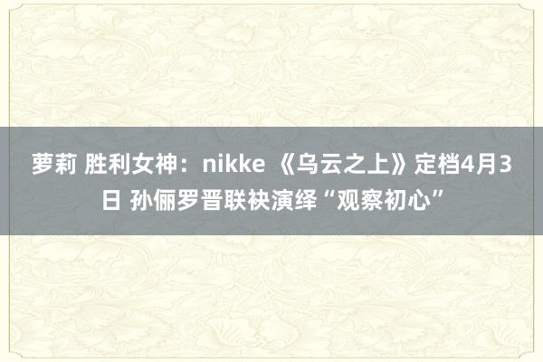 萝莉 胜利女神：nikke 《乌云之上》定档4月3日 孙俪罗晋联袂演绎“观察初心”