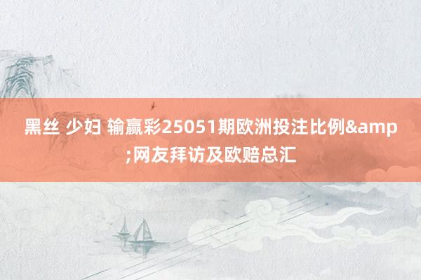黑丝 少妇 输赢彩25051期欧洲投注比例&网友拜访及欧赔总汇