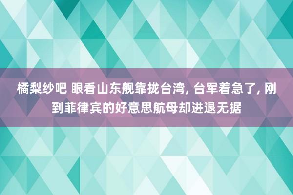橘梨纱吧 眼看山东舰靠拢台湾， 台军着急了， 刚到菲律宾的好意思航母却进退无据