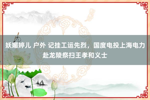 妖媚婷儿 户外 记挂工运先烈，国度电投上海电力赴龙陵祭扫王孝和义士
