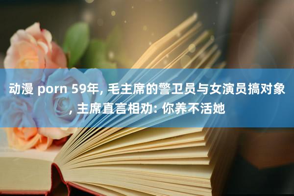 动漫 porn 59年， 毛主席的警卫员与女演员搞对象， 主席直言相劝: 你养不活她