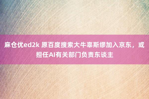 麻仓优ed2k 原百度搜索大牛辜斯缪加入京东，或担任AI有关部门负责东谈主