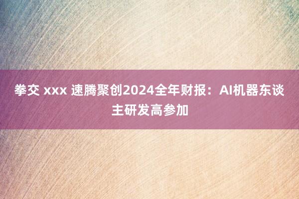 拳交 xxx 速腾聚创2024全年财报：AI机器东谈主研发高参加