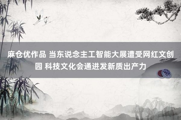 麻仓优作品 当东说念主工智能大展遭受网红文创园 科技文化会通迸发新质出产力