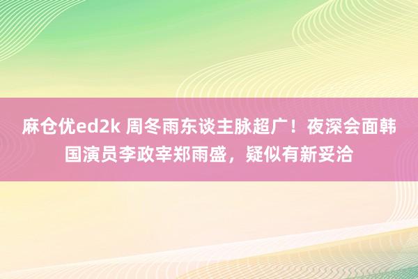 麻仓优ed2k 周冬雨东谈主脉超广！夜深会面韩国演员李政宰郑雨盛，疑似有新妥洽