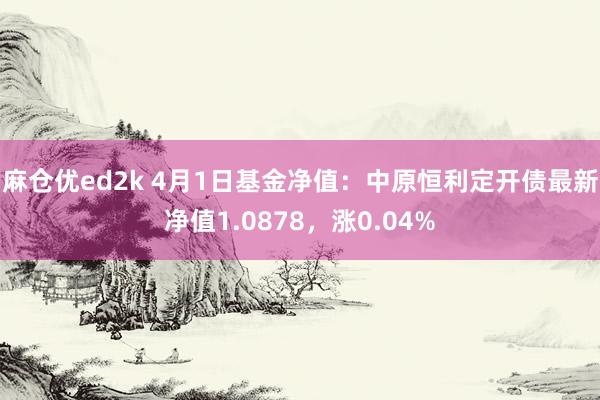 麻仓优ed2k 4月1日基金净值：中原恒利定开债最新净值1.0878，涨0.04%
