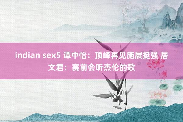 indian sex5 谭中怡：顶峰再见施展挺强 居文君：赛前会听杰伦的歌