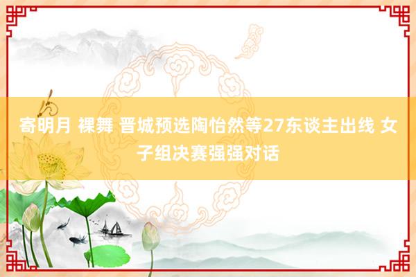 寄明月 裸舞 晋城预选陶怡然等27东谈主出线 女子组决赛强强对话
