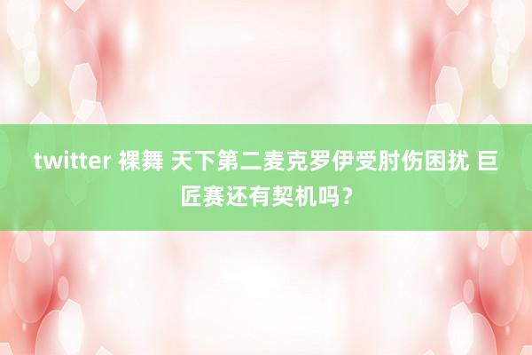 twitter 裸舞 天下第二麦克罗伊受肘伤困扰 巨匠赛还有契机吗？