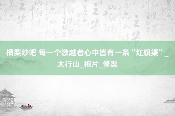 橘梨纱吧 每一个激越者心中皆有一条“红旗渠”_太行山_相片_修渠