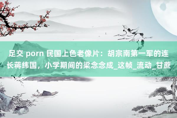 足交 porn 民国上色老像片：胡宗南第一军的连长蒋纬国，小学期间的梁念念成_这帧_流动_甘蔗