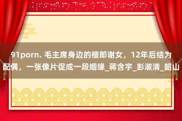 91porn. 毛主席身边的檀郎谢女，12年后结为配偶，一张像片促成一段姻缘_蒋含宇_彭淑清_韶山