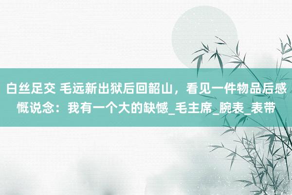 白丝足交 毛远新出狱后回韶山，看见一件物品后感慨说念：我有一个大的缺憾_毛主席_腕表_表带