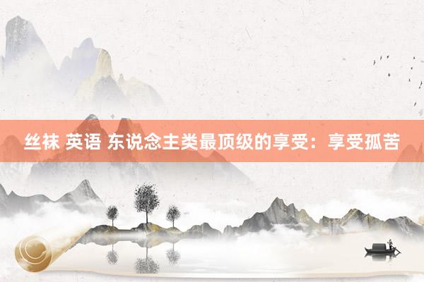 丝袜 英语 东说念主类最顶级的享受：享受孤苦