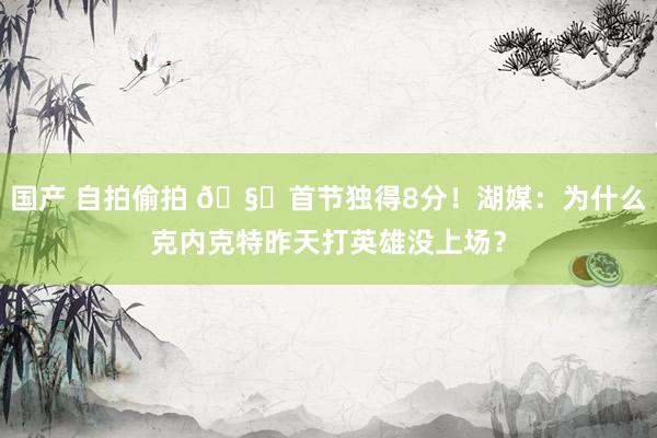 国产 自拍偷拍 🧐首节独得8分！湖媒：为什么克内克特昨天打英雄没上场？