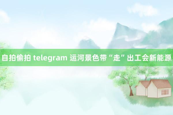 自拍偷拍 telegram 运河景色带“走”出工会新能源