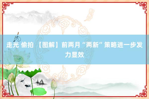 走光 偷拍 【图解】前两月“两新”策略进一步发力显效