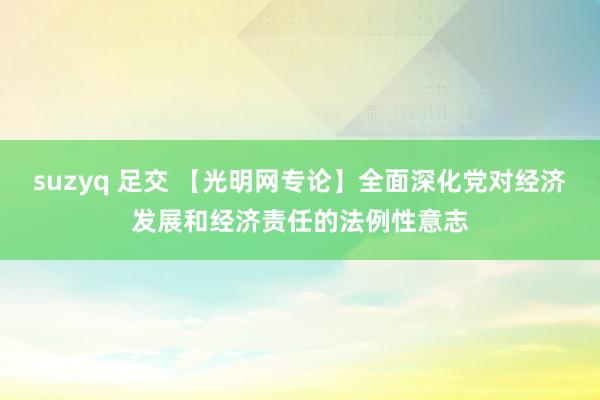 suzyq 足交 【光明网专论】全面深化党对经济发展和经济责任的法例性意志