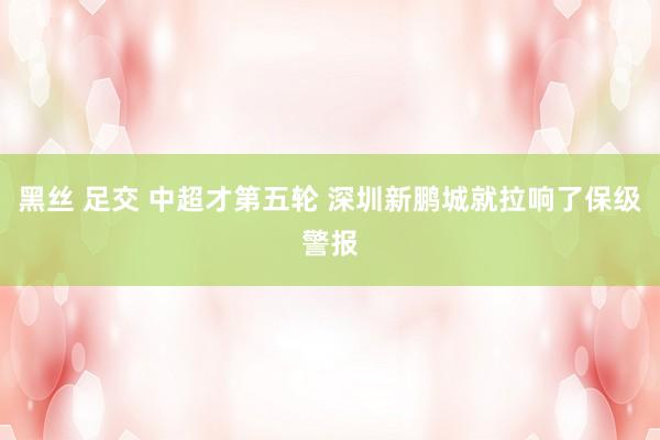 黑丝 足交 中超才第五轮 深圳新鹏城就拉响了保级警报
