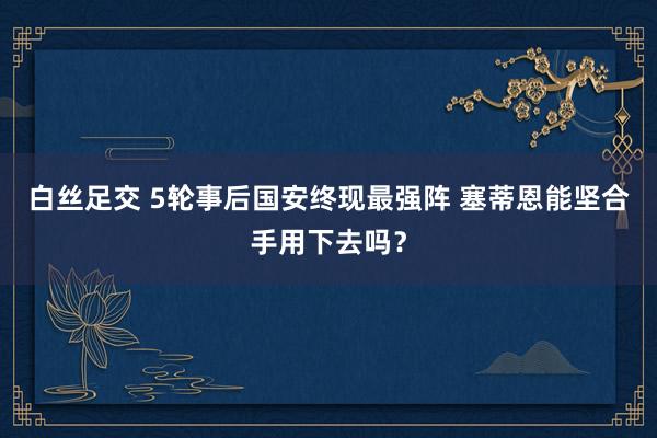 白丝足交 5轮事后国安终现最强阵 塞蒂恩能坚合手用下去吗？